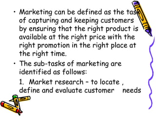 Marketing can be defined as the task of capturing and keeping customers by ensuring that the right product is available at the right price with the right promotion in the right place at the right time. The sub-tasks of marketing are identified as follows: 1. Market research – to locate ,  define and evaluate customer  needs 