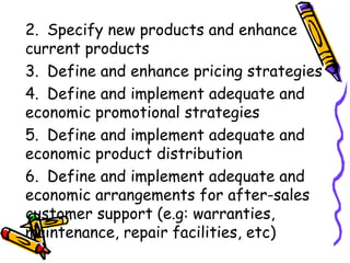 2. Specify new products and enhance  current products 3. Define and enhance pricing strategies 4. Define and implement adequate and  economic promotional strategies 5. Define and implement adequate and  economic product distribution 6. Define and implement adequate and  economic arrangements for after-sales  customer support (e.g: warranties,  maintenance, repair facilities, etc) 