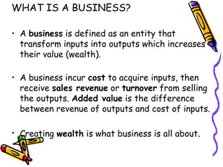 WHAT IS A BUSINESS? A  business  is defined as an entity that transform inputs into outputs which increases their value (wealth). A business incur  cost  to acquire inputs, then receive  sales revenue  or  turnover  from selling the outputs.  Added value  is the difference between revenue of outputs and cost of inputs. Creating  wealth  is what business is all about . 