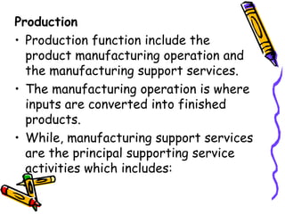 Production Production function include the product manufacturing operation and the manufacturing support services. The manufacturing operation is where inputs are converted into finished products. While, manufacturing support services are the principal supporting service activities which includes: 