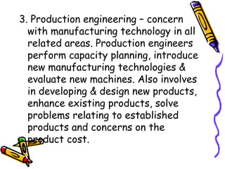 3. Production engineering – concern with manufacturing technology in all related areas. Production engineers perform capacity planning, introduce new manufacturing technologies & evaluate new machines. Also involves in developing & design new products, enhance existing products, solve problems relating to established products and concerns on the product cost. 