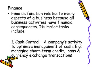 Finance Finance function relates to every aspects of a business because all business activities have financial consequences. Its major tasks include: 1. Cash Control – A company’s activity to optimize management of cash. E.g: managing short-term credit, loans & currency exchange transactions 