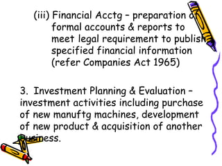 (iii) Financial Acctg – preparation of    formal accounts & reports to    meet  legal requirement to publish    specified financial information    (refer Companies Act 1965) 3. Investment Planning & Evaluation –investment activities including purchase of new manuftg machines, development of new product & acquisition of another business. 