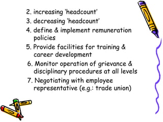 2. increasing ‘headcount’ 3. decreasing ‘headcount’ 4. define & implement remuneration      policies 5. Provide facilities for training &    career development   6. Monitor operation of grievance &      disciplinary procedures at all levels   7. Negotiating with employee        representative (e.g.: trade union) 
