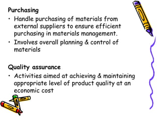 Purchasing Handle purchasing of materials from external suppliers to ensure efficient purchasing in materials management. Involves overall planning & control of materials Quality assurance Activities aimed at achieving & maintaining appropriate level of product quality at an economic cost 