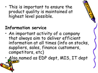 This is important to ensure the product quality is maintained at highest level possible. Information service An important activity of a company that always aim to deliver efficient information at all times (info on stocks, suppliers, sales, finance customers, competitors, etc) Also named as EDP dept, MIS, IT dept 