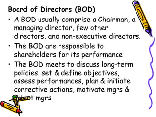 Board of Directors (BOD) A BOD usually comprise a Chairman, a managing director, few other directors, and non-executive directors. The BOD are responsible to shareholders for its performance The BOD meets to discuss long-term policies, set & define objectives, assess performances, plan & initiate corrective actions, motivate mgrs & select mgrs 