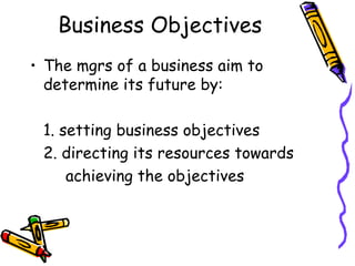 Business Objectives The mgrs of a business aim to determine its future by: 1. setting business objectives 2. directing its resources towards achieving the objectives 