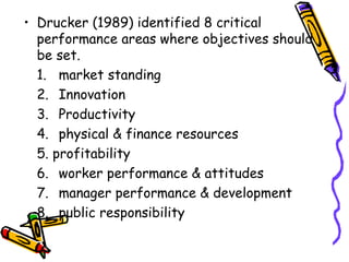 Drucker (1989) identified 8 critical performance areas where objectives should be set. 1. market standing 2. Innovation 3. Productivity 4. physical & finance resources 5. profitability 6. worker performance & attitudes 7. manager performance & development 8. public responsibility 