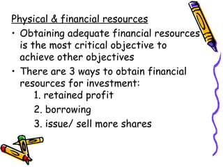 Physical & financial resources Obtaining adequate financial resources is the most critical objective to achieve other objectives There are 3 ways to obtain financial resources for investment: 1. retained profit 2. borrowing 3. issue/ sell more shares 