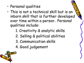 Personal qualities This is not a technical skill but is an inborn skill that is further developed over time within a person . Personal qualities include: 1. Creativity & analytic skills 2. Selling & political abilities 3. Communication skills 4. Good judgement 