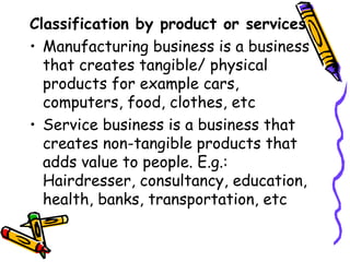 Classification by product or services Manufacturing business is a business that creates tangible/ physical products for example cars, computers, food, clothes, etc Service business is a business that creates non-tangible products that adds value to people. E.g.: Hairdresser, consultancy, education, health, banks, transportation, etc 