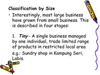Classification by Size Interestingly, most large business have grown from small business. This is described in four stages: 1. Tiny - A single business managed by one individual, trade limited range of products in restricted local area e.g.: Sundry shop in Kampung Seri, Labis. 