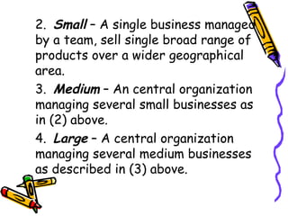 2. Small  – A single business managed by a team, sell single broad range of products over a wider geographical area. 3. Medium  – An central organization managing several small businesses as in (2) above. 4. Large  – A central organization managing several medium businesses as described in (3) above. 