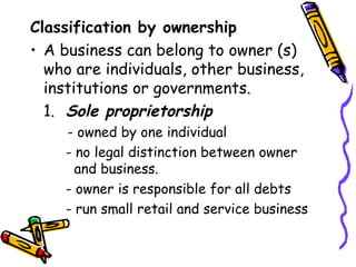 Classification by ownership A business can belong to owner (s) who are individuals, other business, institutions or governments. 1. Sole proprietorship   - owned by one individual - no legal distinction between owner    and business.  - owner is responsible for all debts - run small retail and service business 