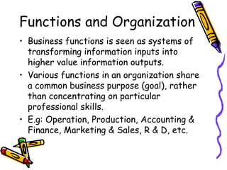 Functions and Organization Business functions is seen as systems of  transforming information inputs into higher value information outputs. Various functions in an organization share a common business purpose (goal), rather than concentrating on particular professional skills. E.g: Operation, Production, Accounting & Finance, Marketing & Sales, R & D, etc. 