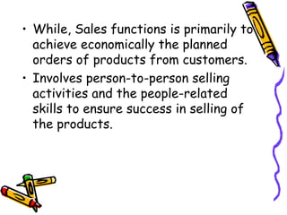 While, Sales functions is primarily to achieve economically the planned orders of products from customers. Involves person-to-person selling activities and the people-related skills to ensure success in selling of the products. 