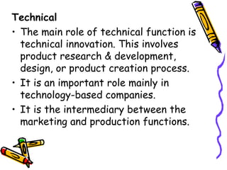 Technical The main role of technical function is technical innovation. This involves product research & development, design, or product creation process. It is an important role mainly in technology-based companies.  It is the intermediary between the marketing and production functions. 