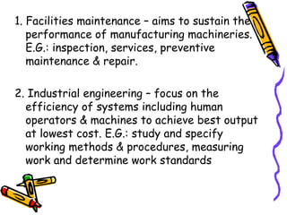 1. Facilities maintenance – aims to sustain the performance of manufacturing machineries. E.G.: inspection, services, preventive maintenance & repair. 2. Industrial engineering – focus on the efficiency of systems including human operators & machines to achieve best output at lowest cost. E.G.: study and specify working methods & procedures, measuring work and determine work standards 