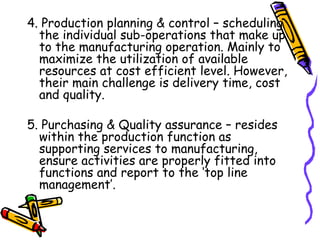 4. Production planning & control – scheduling the individual sub-operations that make up to the manufacturing operation. Mainly to maximize the utilization of available resources at cost efficient level. However, their main challenge is delivery time, cost and quality. 5. Purchasing & Quality assurance – resides within the production function as supporting services to manufacturing, ensure activities are properly fitted into functions and report to the ‘top line management’. 