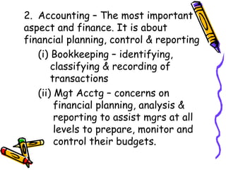 2. Accounting – The most important aspect and finance. It is about financial planning, control & reporting (i) Bookkeeping – identifying,    classifying & recording of    transactions (ii) Mgt Acctg – concerns on    financial planning, analysis &      reporting to assist mgrs at all      levels to prepare, monitor and    control their budgets. 