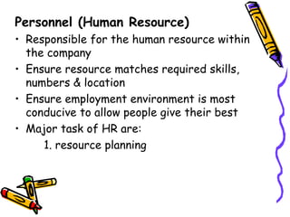 Personnel (Human Resource) Responsible for the human resource within the company Ensure resource matches required skills, numbers & location Ensure employment environment is most conducive to allow people give their best Major task of HR are: 1. resource planning 