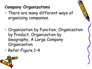 Company Organizations There are many different ways of organizing companies. Organization by Function, Organization by Product, Organization by Geography, A Large Company Organization Refer Figure 1-4 