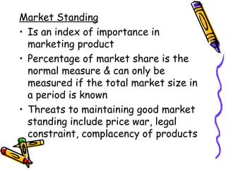 Market Standing Is an index of importance in marketing product Percentage of market share is the normal measure & can only be measured if the total market size in a period is known Threats to maintaining good market standing include price war, legal constraint, complacency of products 
