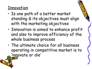 Innovation Is one path of a better market standing & its objectives must align with the marketing objectives Innovation is aimed to enhance profit and also to improve efficiency of the whole business process The ultimate choice for all business operating in competitive market is to ‘innovate or die’ 
