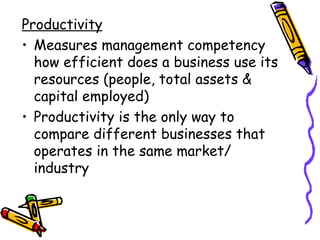 Productivity Measures management competency how efficient does a business use its resources (people, total assets & capital employed) Productivity is the only way to compare different businesses that operates in the same market/ industry 