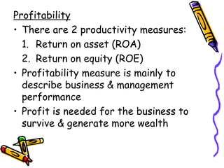 Profitability There are 2 productivity measures: 1. Return on asset (ROA) 2. Return on equity (ROE) Profitability measure is mainly to describe business & management performance  Profit is needed for the business to survive & generate more wealth 