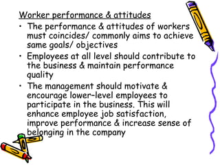Worker performance & attitudes The performance & attitudes of workers must coincides/ commonly aims to achieve same goals/ objectives Employees at all level should contribute to the business & maintain performance quality The management should motivate & encourage lower–level employees to participate in the business. This will  enhance employee job satisfaction, improve performance & increase sense of belonging in the company 