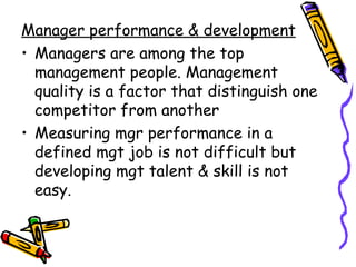 Manager performance & development Managers are among the top management people. Management quality is a factor that distinguish one competitor from another Measuring mgr performance in a defined mgt job is not difficult but developing mgt talent & skill is not easy.  