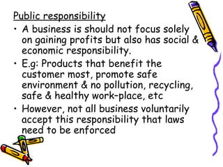 Public responsibility A business is should not focus solely on gaining profits but also has social & economic responsibility. E.g: Products that benefit the customer most, promote safe environment & no pollution, recycling, safe & healthy work–place, etc However, not all business voluntarily accept this responsibility that laws need to be enforced 