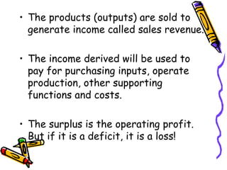 The products (outputs) are sold to generate income called sales revenue. The income derived will be used to pay for purchasing inputs, operate production, other supporting functions and costs. The surplus is the operating profit. But if it is a deficit, it is a loss! 