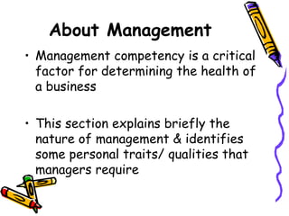 About Management Management competency is a critical factor for determining the health of a business This section explains briefly the nature of management & identifies some personal traits/ qualities that managers require 