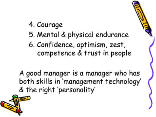 4. Courage 5. Mental & physical endurance 6. Confidence, optimism, zest,    competence & trust in people A good manager is a manager who has both skills in ‘management technology’ & the right ‘personality’ 
