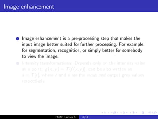 Image enhancement



      Image enhancement is a pre-processing step that makes the
      input image better suited for further processing. For example,
      for segmentation, recognition, or simply better for somebody
      to view the image.
      Intensity transformations: Depends only on the intensity value
      at a point: g (x, y ) = T [f (x, y )], can be also written as
      s = T [r ], where r and s are the input and output grey values
      respectively.




                       IT472: Lecture 5   6/18
 