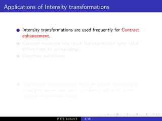 Applications of Intensity transformations


       Intensity transformations are used frequently for Contrast
       enhancement.
       Contrast measures how much the object color/grey value
       diﬀers from its surroundings.
       Objective deﬁnitions:
           Weber contrast: I −Ib
                             Ib
           Michelson contrast: IImax −Imin
                                 max +I
                                        min


                                    M        N
           RMS contrast:            i=1      j=1 (Iij   − ¯)2
                                                          I
       Appropriate transformation must be chosen depending on
       what grey values you want to enhance and what is the
       content of the input image.



                          IT472: Lecture 5     8/18
 