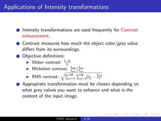 Applications of Intensity transformations


       Intensity transformations are used frequently for Contrast
       enhancement.
       Contrast measures how much the object color/grey value
       diﬀers from its surroundings.
       Objective deﬁnitions:
           Weber contrast: I −Ib
                             Ib
           Michelson contrast: IImax −Imin
                                 max +I
                                        min


                                    M        N
           RMS contrast:            i=1      j=1 (Iij   − ¯)2
                                                          I
       Appropriate transformation must be chosen depending on
       what grey values you want to enhance and what is the
       content of the input image.



                          IT472: Lecture 5     8/18
 