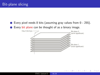 Bit-plane slicing



       Every pixel needs 8 bits (assuming gray values from 0 - 255).
       Every bit plane can be thought of as a binary image.




                       IT472: Lecture 5   16/18
 