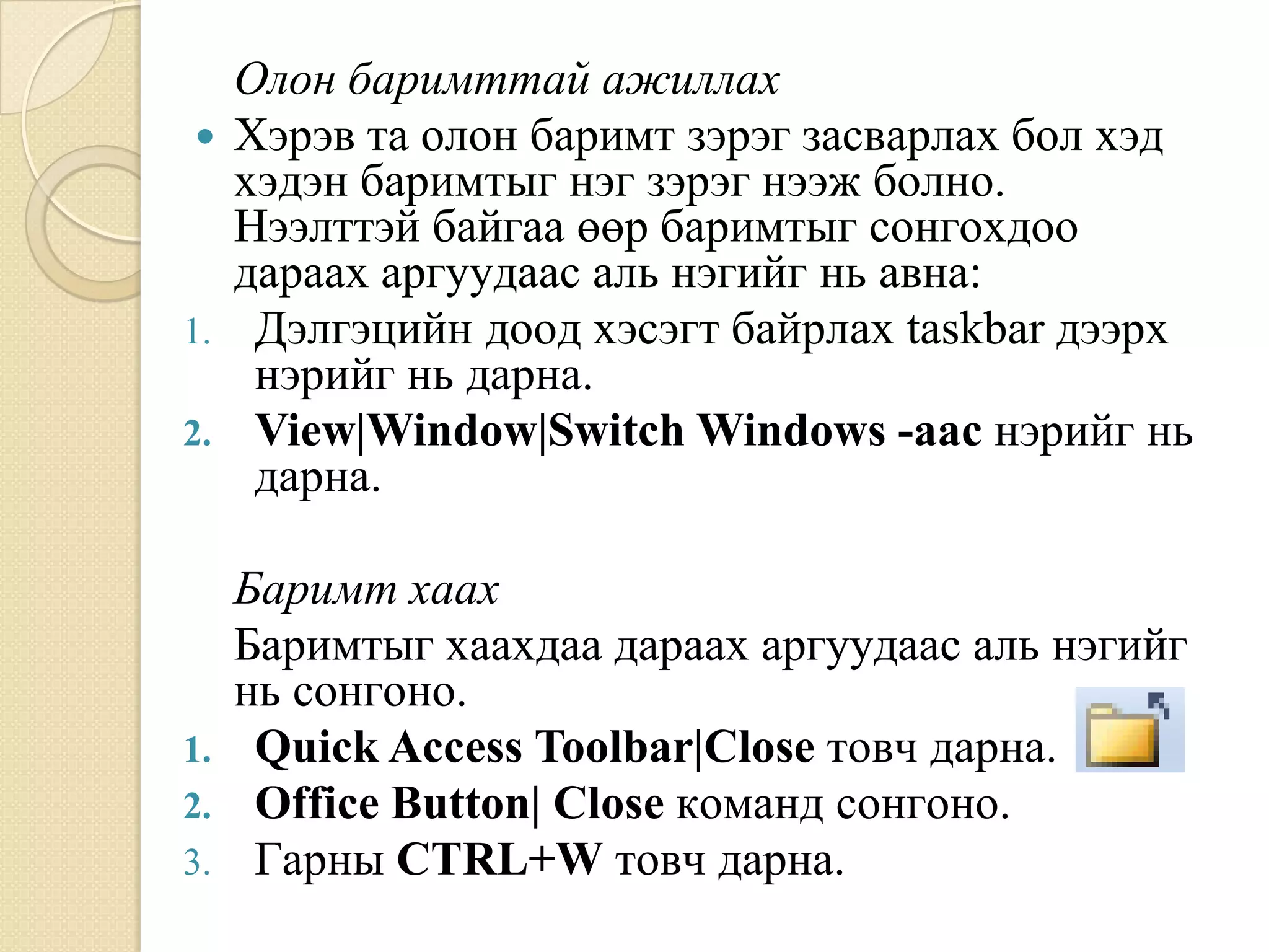 Îëîí áàðèìòòàé àæèëëàõ
  Õýðýâ òà îëîí áàðèìò çýðýã çàñâàðëàõ áîë õýä
   õýäýí áàðèìòûã íýã çýðýã íýýæ áîëíî.
   Íýýëòòýé áàéãàà ººð áàðèìòûã ñîíãîõäîî
   äàðààõ àðãóóäààñ àëü íýãèéã íü àâíà:
1. Дýëãýöèéí äîîä õýñýãò áàéðëàõ taskbar äýýðõ
    íýðèéã íü äàðíà.
2. View|Window|Switch Windows -ààñ íýðèéã íü
    äàðíà.

   Áàðèìò õààõ
   Áàðèìòûã õààõäàà äàðààõ àðãóóäààñ àëü íýãèéã
   íü ñîíãîíî.
1. Quick Access Toolbar|Close òîâ÷ äàðíà.
2. Office Button| Close êîìàíä ñîíãîíî.
3. Ãàðíû CTRL+W òîâ÷ äàðíà.
 