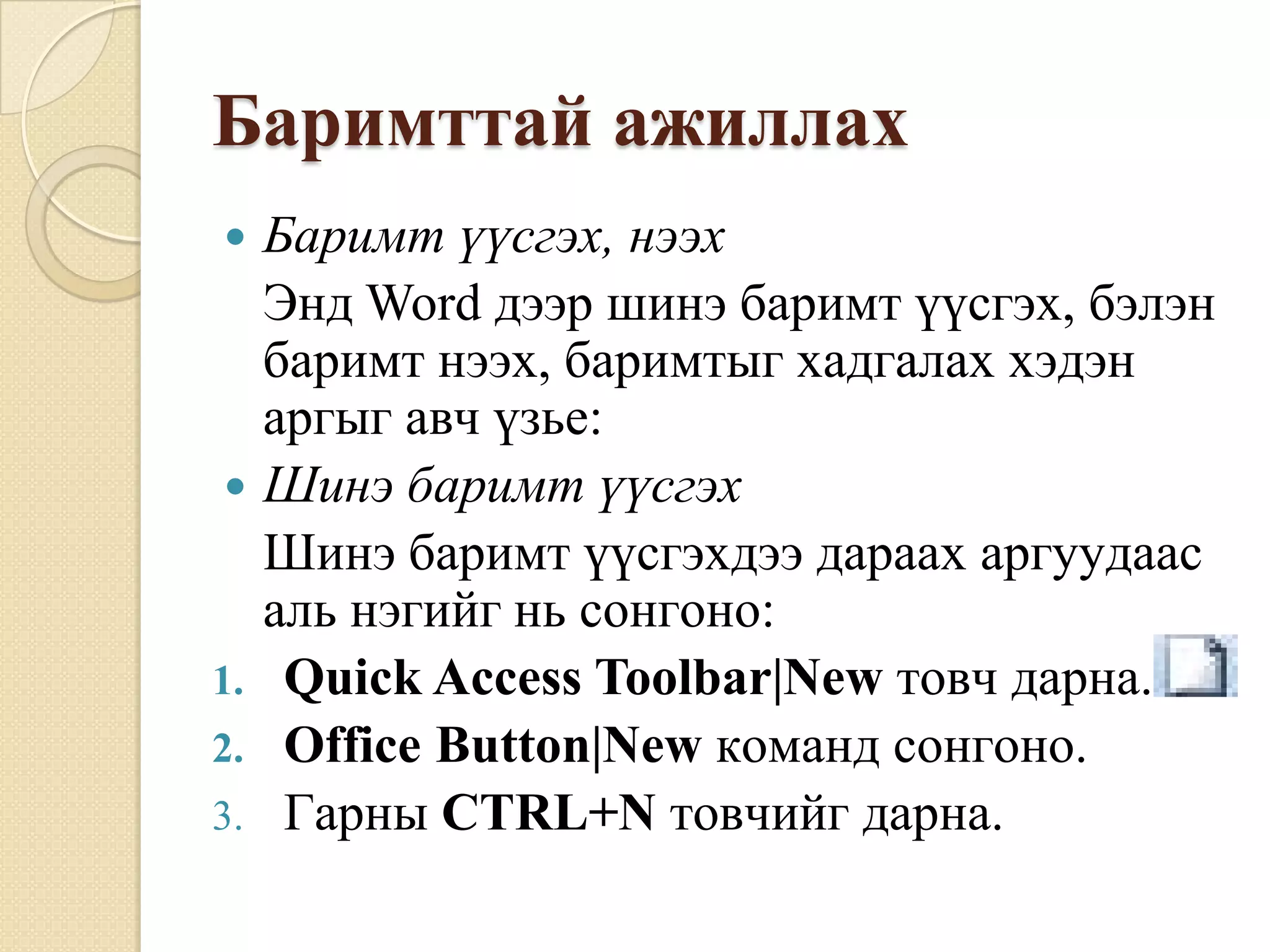 Áàðèìòòàé àæèëëàõ
    Áàðèìò ¿¿ñãýõ, íýýõ
     Ýíä Word äýýð øèíý áàðèìò ¿¿ñãýõ, áýëýí
     áàðèìò íýýõ, áàðèìòûã õàäãàëàõ õýäýí
     àðãûã àâ÷ ¿çüå:
    Øèíý áàðèìò ¿¿ñãýõ
     Øèíý áàðèìò ¿¿ñãýõäýý äàðààõ àðãóóäààñ
     àëü íýãèéã íü ñîíãîíî:
1.    Quick Access Toolbar|New òîâ÷ äàðíà.
2.    Office Button|New êîìàíä ñîíãîíî.
3.    Ãàðíû CTRL+N òîâ÷èéã äàðíà.
 