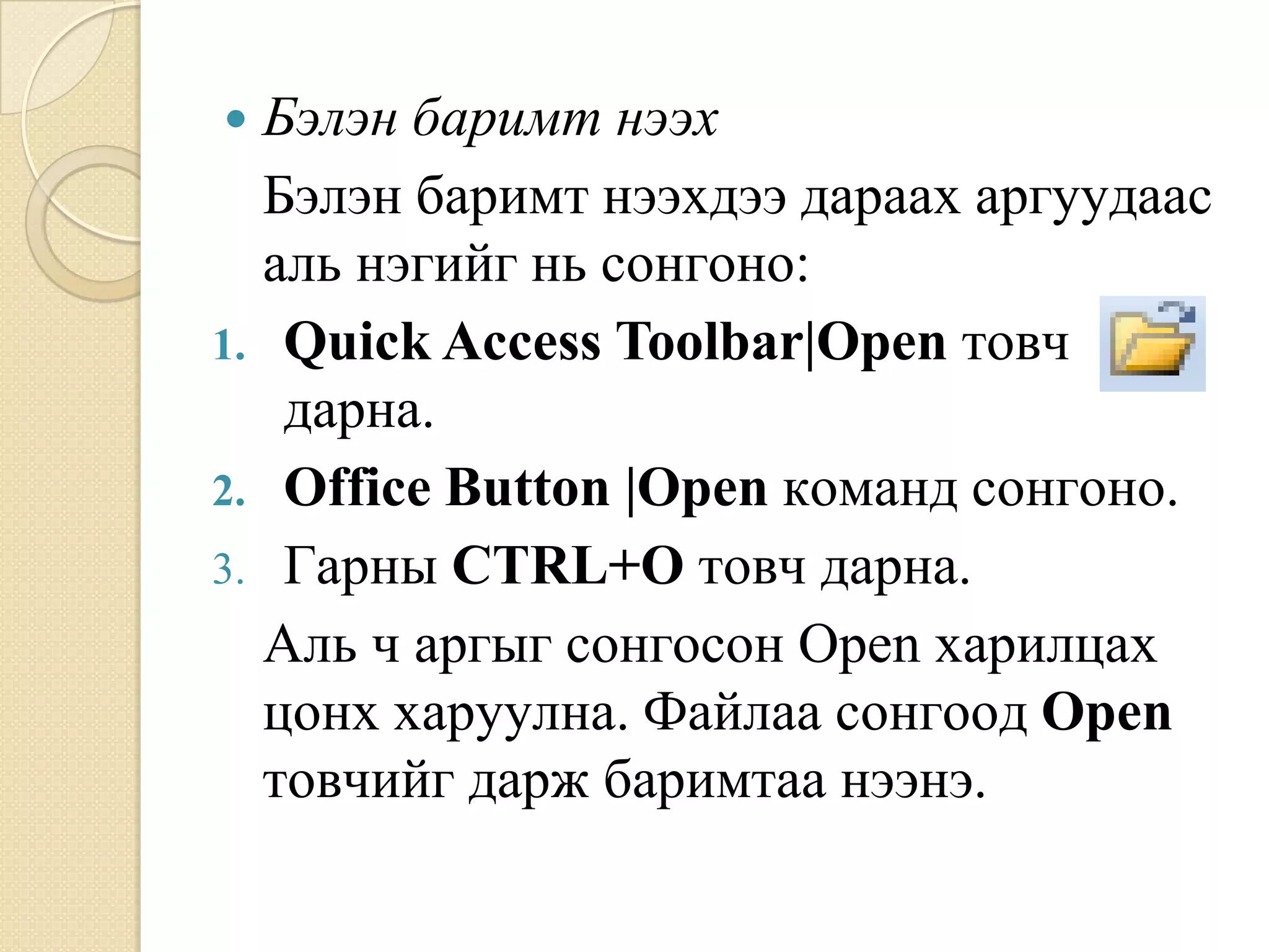  Áýëýí áàðèìò íýýõ
  Áýëýí áàðèìò íýýõäýý äàðààõ àðãóóäààñ
  àëü íýãèéã íü ñîíãîíî:
1. Quick Access Toolbar|Open òîâ÷
   äàðíà.
2. Office Button |Open êîìàíä ñîíãîíî.
3. Ãàðíû CTRL+O òîâ÷ äàðíà.
  Àëü ÷ àðãûã ñîíãîñîí Open õàðèëöàõ
  öîíõ õàðóóëíà. Ôàéëàà ñîíãîîä Open
  òîâ÷èéã äàðæ áàðèìòàà íýýíý.
 