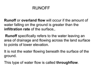 RUNOFF

Runoff or overland flow will occur if the amount of
water falling on the ground is greater than the
infiltration rate of the surface,.
 Runoff specifically refers to the water leaving an
area of drainage and flowing across the land surface
to points of lower elevation.
It is not the water flowing beneath the surface of the
ground.
This type of water flow is called throughflow.
 