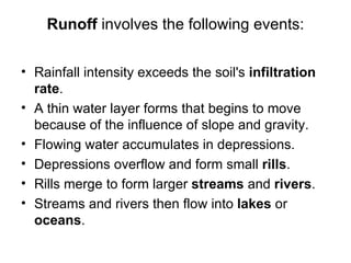 Runoff involves the following events:

• Rainfall intensity exceeds the soil's infiltration
  rate.
• A thin water layer forms that begins to move
  because of the influence of slope and gravity.
• Flowing water accumulates in depressions.
• Depressions overflow and form small rills.
• Rills merge to form larger streams and rivers.
• Streams and rivers then flow into lakes or
  oceans.
 