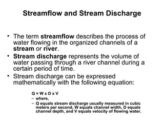 Streamflow and Stream Discharge


• The term streamflow describes the process of
  water flowing in the organized channels of a
  stream or river.
• Stream discharge represents the volume of
  water passing through a river channel during a
  certain period of time.
• Stream discharge can be expressed
  mathematically with the following equation:
        Q=WxDxV
        – where,
        – Q equals stream discharge usually measured in cubic
          meters per second, W equals channel width, D equals
          channel depth, and V equals velocity of flowing water.
 