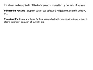 the shape and magnitude of the hydrograph is controlled by two sets of factors:

Permanent Factors - slope of basin, soil structure, vegetation, channel density,
etc.

Transient Factors - are those factors associated with precipitation input - size of
storm, intensity, duration of rainfall, etc.
 