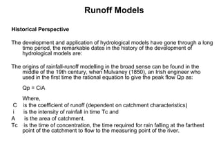 Runoff Models

Historical Perspective

The development and application of hydrological models have gone through a long
    time period, the remarkable dates in the history of the development of
    hydrological models are:

The origins of rainfall-runoff modelling in the broad sense can be found in the
    middle of the 19th century, when Mulvaney (1850), an Irish engineer who
    used in the first time the rational equation to give the peak flow Qp as:
    Qp = CiA
   Where,
C is the coefficient of runoff (dependent on catchment characteristics)
i  is the intensity of rainfall in time Tc and
A   is the area of catchment.
Tc is the time of concentration, the time required for rain falling at the farthest
   point of the catchment to flow to the measuring point of the river.
 