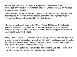 A major step forward in hydrological analysis was the concept of the unit
hydrograph introduced by the American engineer Sherman in 1932 on the basis
of superposition principle.
The use of unit hydrograph made it possible to calculate not only the flood peak
discharge (as the rational method does) but also the whole hydrograph (the
volume of surface runoff produced by the rainfall event).


The real breakthrough came in the 1950s (Todini, 1988) when hydrologists
became aware of system engineering approaches used for the analysis of
complex dynamic systems. This was the period when conceptual linear models
originated (Nash, 1958, 1960).


Many other approaches to rainfall-runoff modelling were considered in the 1960s.
A large number of conceptual, lumped, rainfall-runoff models appeared thereafter
including the famous Stanford Model IV (Crawford and Linsley, 1966) and the
HBV model (Bergström and Forsman, 1973).
  Stochastic time series models were first introduced by Box and Jenkins (1970)
  which provided hydrologists with an alternative model type.
 